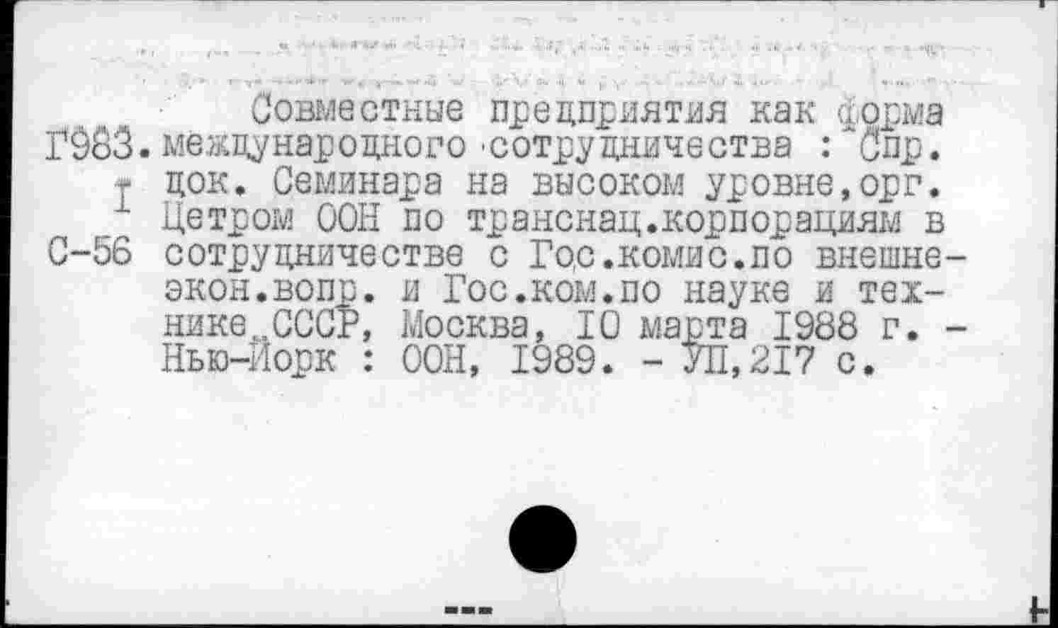 ﻿Совместные предприятия как норма ГЖ. международного 'сотрудничества : ~Спр.
I док. Семинара на высоком уровне,орг.
Петром ООН по транснац.корпорациям в С-56 сотрудничестве с Го,с .комис.по внешнеэкон, вопр. и Гос.ком.по науке и технике „СССР, Москва, 10 марта 1988 г. -Нью-Йорк : ООН, 1989. - У11,217 с.